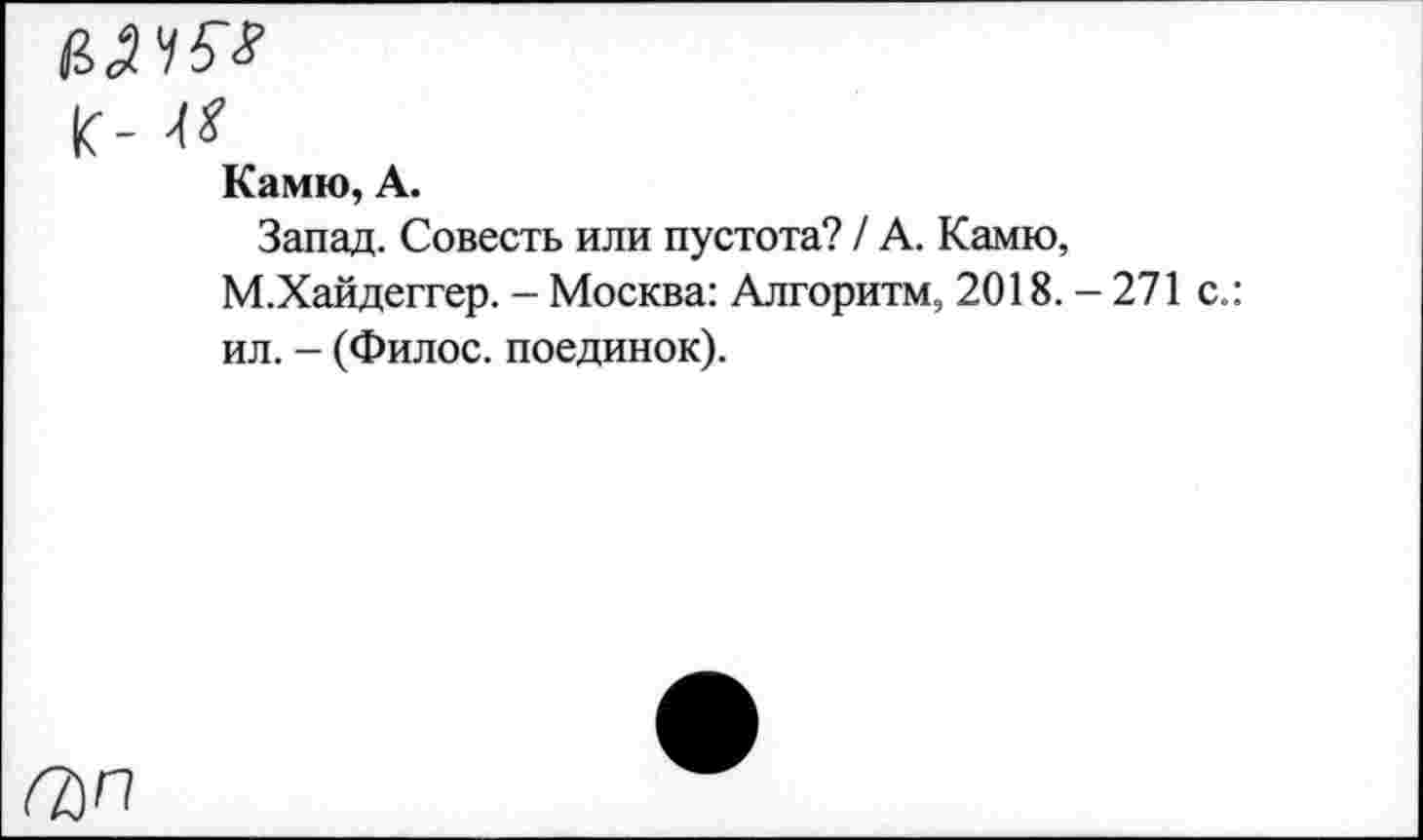 ﻿вячы
к- м
Камю, А.
Запад. Совесть или пустота? / А. Камю, М.Хайдеггер. - Москва: Алгоритм, 2018. - 271 ил. - (Филос. поединок).
(Ъп